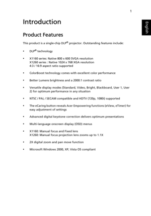 Page 131
EnglishIntroduction
Product Features
This product is a single-chip DLP® projector. Outstanding features include:
•DLP® technology
•X1160 series: Native 800 x 600 SVGA resolution
X1260 series : Native 1024 x 768 XGA resolution
4:3 / 16:9 aspect ratio supported
•ColorBoost technology comes with excellent color performance
•Better Lumens brightness and a 2000:1 contrast ratio
•Versatile display modes (Standard, Video, Bright, Blackboard, User 1, User 
2) for optimum performance in any situation
•NTSC /...