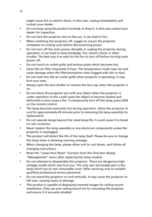 Page 6vi
might cause fire or electric shock. In this case, unplug immediately and 
contact your dealer.
•Do not keep using this product to break or drop it. In this case contact your 
dealer for inspection.
•Do not face the projector lens to the sun. It can lead to fire.
•When switching the projector off, sugges to ensure the projector 
completes its cooling cycle before disconnecting power.
•Do not turn off the main power abruptly or unplug the projector during 
operation. It can lead to lamp breakage, fire,...