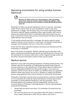 Page 7vii
Operating environment for using wireless function 
(Optional)
Warning! For safety reasons, turn off all wireless or radio transmitting 
devices when using your machine under the following conditions. These 
devices may include, but are not limited to: wireless LAN (WLAN), Bluetooth 
and/or 3G.
Remember to follow any special regulations in force in any area, and always 
switch off your device when its use is prohibited or when it may cause 
interference or danger. Use the device only in its normal...