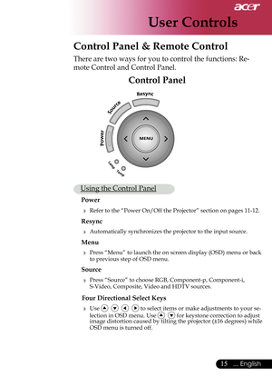 Page 17
User Controls
15... English
 Control Panel & Remote Control
There are two ways for you to control the functions: Re-
mote Control and Control Panel.
Control Panel
 Using the Control Panel
Power
 Refer to the “Power On/Off the Projector” section on pages 11-12.
Resync
 Automatically synchronizes the projector to the input source.
Menu 
 Press “Menu” to launch the on screen display (OSD) menu or back to previous step of OSD menu.
Source 
 Press “Source” to choose RGB, Component-p, Component-i,...