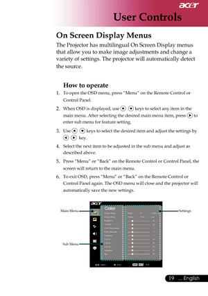 Page 21
User Controls
19... English

 On Screen Display Menus
Main Menu
Sub Menu
Settings
The Projector has multilingual On Screen Display menus 
that allow you to make image adjustments and change a 
variety of settings. The projector will automatically detect 
the source. 
How to operate 
1.  To open the OSD menu, press “Menu” on the Remote Control or 
Control Panel.
2. When OSD is displayed, use    keys to select any item in the 
main menu. After selecting the desired main menu item, press  to 
enter sub...