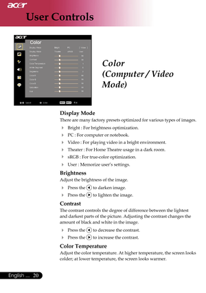 Page 22
User Controls
20English ...

Color
(Computer / Video 
Mode)
Display Mode
There are many factory presets optimized for various types of images. 
  Bright : For brightness optimization.
  PC : For computer or notebook.
  Video : For playing video in a bright environment.
 Theater : For Home Theatre usage in a dark room.
  sRGB : For true-color optimization.
 User : Memorize user’s settings.
Brightness
Adjust the brightness of the image.
 Press the  to darken image.
 Press the  to lighten the...