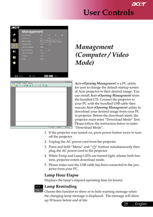Page 27
User Controls
25... English

Acer eOpening Management is a PC utility  
for user to change the default startup screen 
of Acer projector to their desired image. You 
can install Acer eOpening Management from 
the bundled CD. Connect the projector to 
your PC with the bundled USB cable then 
execute Acer eOpening Management utility to 
download your desired image from your PC 
to projector. Before the download starts, the 
projector must enter “Download Mode” first. 
Please follow the instruction below...
