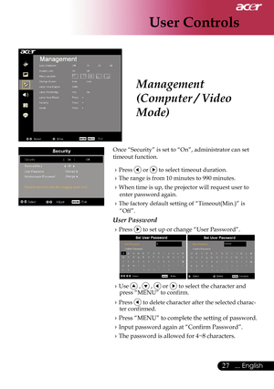 Page 29
User Controls
27... English

Management 
(Computer / Video 
Mode)
Once “Security” is set to “On”, administrator can set 
timeout function.
Press orto select timeout duration.
The range is from 10 minutes to 990 minutes.
When time is up, the projector will request user to 
enter password again.
The factory default setting of “Timeout(Min.)” is 
“Off”.
User Password
Pressto set up or change “User Password”.
  
Use ,  , or  to select the character and press “MENU” to confirm.
Press  to delete...