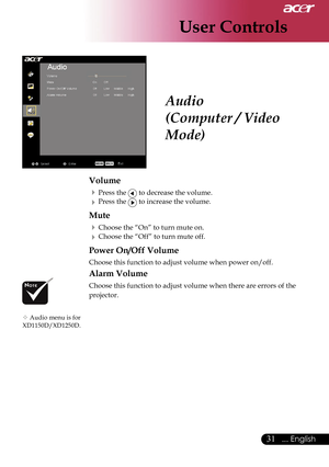 Page 33
User Controls
31... English

 Audio
(Computer / Video 
Mode)
Volume
 Press the  to decrease the volume.
 Press the  to increase the volume.
Mute
 Choose the “On” to turn mute on.
 Choose the “Off” to turn mute off.
Power On/Off Volume
Choose this function to adjust volume when power on/off.
Alarm Volume
Choose this function to adjust volume when there are errors of the 
projector.
 Audio menu is for  XD1150D/XD1250D.      