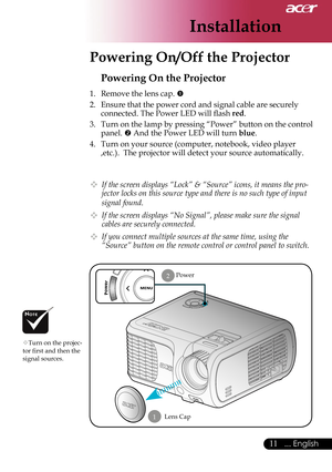 Page 13
Installation
11... English

 Powering On/Off the Projector
Power
Powering On the Projector
1.  Remove the lens cap. 
2.  Ensure that the power cord and signal cable are securely  connected. The Power LED will ﬂ  ash 
red.
3.  Turn on the lamp by pressing “Power” button on the control 
panel.  And the Power LED will turn blue.
4.  Turn on your source (computer, notebook, video player 
,etc.).  The projector will detect your source automatically.
  If the screen displays “Lock” & “Source” icons, it...