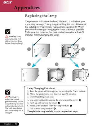 Page 40
Appendices
38English ...

 Replacing the lamp
The projector will detect the lamp life itself.  It will show you 
a warning message “Lamp is approaching the end of its useful 
life in full power operation. Replacement Suggested!” When 
you see this message, changing the lamp as soon as possible. 
Make sure the projector has been cooled down for at least 30 
minutes before changing the lamp. Warning: Lamp 
compartment is hot!  Allow it to cool down before changing lamp!
Warning: To 
reduce the risk of...