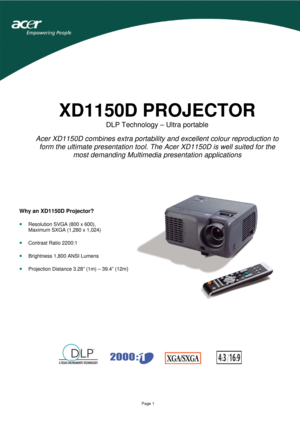 Page 1 
 
Page 1 
XD1150D PROJECTOR 
DLP Technology – Ultra portable 
 
Acer XD1150D combines extra portability and excellent colour reproduction to 
form the ultimate presentation tool. The Acer XD1150D is well suited for the 
most demanding Multimedia presentation applications
 
 
 
 
 
 
 
 
 
 
 
 
 
 
 
 
 
 
 
 
                   
                                 
 
 
Why an XD1150D Projector? 
 
• Resolution SVGA (800 x 600),  
Maximum SXGA (1,280 x 1,024) 
 
• Contrast Ratio 2200:1 
 
• Brightness...