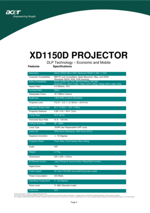 Page 2 
 
Page 2 
XD1150D PROJECTOR 
DLP Technology – Economic and Mobile
 
 
 
 
 
 
 
 
 
 
 
 
 
 
 
 
 
 
 
 
 
 
 
 
 
 
 
 
 
 
 
 
 
 
 
 
 
Product specifications are subject to change without prior notice. 
Acer & the Acer logo are registered trademarks of Acer Inc., and Acer America Corp. All other products, brand names, or company names are trademarks & registered trademarks of their respective companies. 
Acer Computer Australia Pty Ltd shall not be liable for technical, editorial or pictorial...