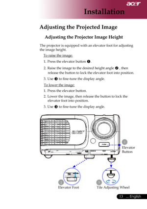 Page 15
... English

Installation

Adjusting the Projected Image
Adjusting the Projector Image Height
The	projector	is	equipped	with	an	elevator	foot	for	adjusting	
the	image	height.To	raise	the	image:
1.	 Press	the	elevator	button	
.
2.	 Raise	the	image	to	the	desired	height	angle	
	,	then	
release	the	button	to	lock	the	elevator	foot	into	position.
3.	 Use	
	to	fine-tune	the	display	angle.
To	lower	the	image:
1.	 Press	the	elevator	button.
2.	 Lower	the	image,	then	release	the	button	to	lock	the...