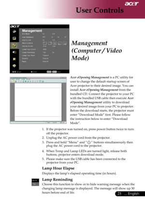 Page 27
... English
... English

User Controls

Acer eOpening Management	is	a	PC	utility	for	
user	to	change	the	default	startup	screen	of	
Acer	projector	to	their	desired	image.	You	can	
install	
Acer eOpening Management 	from	the	
bundled	CD.	Connect	the	projector	to	your	PC	
with	the	bundled	USB	cable	then	execute	
Acer 
eOpening Management 	utility	to	download	
your	desired	image	from	your	PC	to	projector.	
Before	the	download	starts,	the	projector	must	
enter	“Download	Mode”	first....