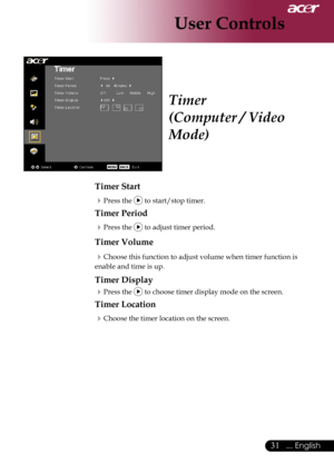 Page 33
... English
... English

User Controls

Timer
(Computer / Video 
Mode)
Timer Start
Press	the		to	start/stop	timer.
Timer Period
Press	the		to	adjust	timer	period.
Timer Volume
Choose	this	function	to	adjust	volume	when	timer	function	is	
enable	and	time	is	up.
Timer Display
Press	the		to	choose	timer	display	mode	on	the	screen.
Timer Location
Choose	the	timer	location	on	the	screen. 