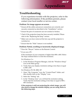 Page 35
... English

Appendices
Troubleshooting
If	you	experience	trouble	with	the	projector,	refer	to	the	
following	information.	If	the	problem	persists,	please	
contact	your	local	reseller	or	service	center.
Problem: No image appears on screen.
Ensure	all	the	cables	and	power	connections	are	correctly	and	
securely	connected	as	described	in	the	“Installation”	section.
Ensure	the	pins	of	connectors	are	not	crooked	or	broken.
Check	if	the	projection	lamp	has	been	securely	installed.	Please	
refer...