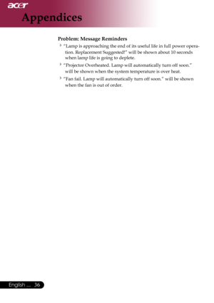 Page 38
English ...

Appendices

Problem: Message Reminders
“Lamp	is	approaching	the	end	of	its	useful	life	in	full	power	opera-
tion.	Replacement	Suggested!”	will	be	shown	about	10	seconds	
when	lamp	life	is	going	to	deplete.
“Projector	Overheated.	Lamp	will	automatically	turn	off	soon.”	 will	be	shown	when	the	system	temperature	is	over	heat.
“Fan	fail.	Lamp	will	automatically	turn	off	soon.”	will	be	shown	when	the	fan	is	out	of	order. 