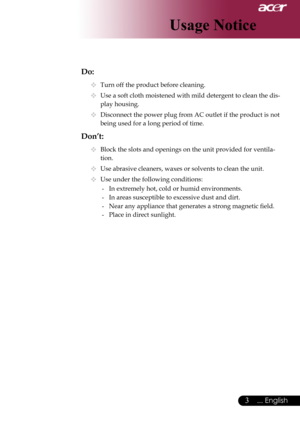 Page 5
... English
... English

Usage Notice

Do:
	Turn	off	the	product	before	cleaning.
	Use	a	soft	cloth	moistened	with	mild	detergent	to	clean	the	dis-
play	housing.
	Disconnect	the	power	plug	from	AC	outlet	if	the	product	is	not	
being	used	for	a	long	period	of	time.
Don’t:
	Block	the	slots	and	openings	on	the	unit	provided	for	ventila-
tion.
	Use	abrasive	cleaners,	waxes	or	solvents	to	clean	the	unit.
	Use	under	the	following	conditions:
-	 In	extremely	hot,	cold	or	humid	environments.
-...