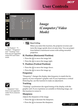 Page 25
User Controls
23... English

Image
(Computer / Video 
Mode)
 “H. Position”, “V. Position”, “Frequency” and “ Tracking” func-tions are not supported under DVI and Video mode.
 “Sharpness” func-tions is not supported under VGA connector source.
   Rear-Ceiling 
    When you select this function, the projector reverses and 
turns the image upside down at same time. You can project 
from behind a translucent screen with ceiling mounted 
projection.
H. Position (Horizontal Position)
 Press the  to move...