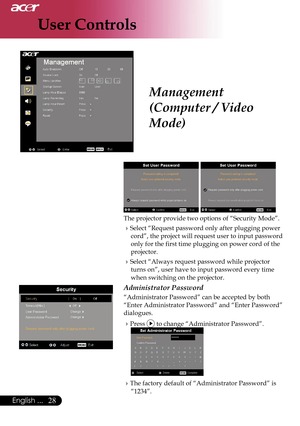 Page 30
User Controls
28English ...

Management 
(Computer / Video 
Mode)
 
The projector provide two options of “Security Mode”.
Select “Request password only after plugging power cord”, the project will request user to input password 
only for the first time plugging on power cord of the 
projector.
Select “Always request password while projector 
turns on”, user have to input password every time 
when switching on the projector.
Administrator Password
“Administrator Password” can be accepted by both...