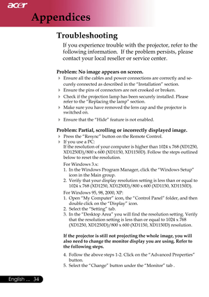 Page 36
Appendices
34English ...

 Troubleshooting
If you experience trouble with the projector, refer to the 
following information.  If the problem persists, please 
contact your local reseller or service center.
Problem: No image appears on screen.
 Ensure all the cables and power connections are correctly and se-
curely connected as described in the “Installation” section.
 Ensure the pins of connectors are not crooked or broken.
 Check if the projection lamp has been securely installed. Please refer to...