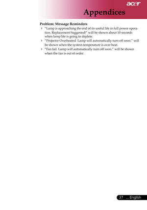 Page 39
Appendices
37... English

Problem: Message Reminders
 “Lamp is approaching the end of its useful life in full power opera-
tion. Replacement Suggested!” will be shown about 10 seconds 
when lamp life is going to deplete.
 “Projector Overheated. Lamp will automatically turn off soon.” will 
be shown when the system temperature is over heat.
 “Fan fail. Lamp will automatically turn off soon.” will be shown 
when the fan is out of order.    
