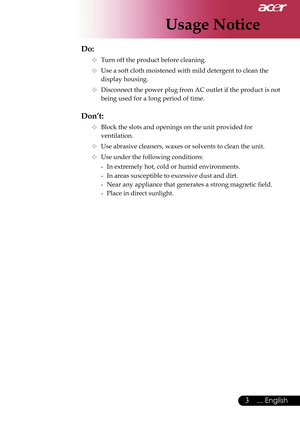 Page 5
3... English

Usage Notice

Do:
  Turn off the product before cleaning.
  Use a soft cloth moistened with mild detergent to clean the  
    display housing.
  Disconnect the power plug from AC outlet if the product is not  
    being used for a long period of time.
Don’t:
  Block the slots and openings on the unit provided for    
    ventilation.
  Use abrasive cleaners, waxes or solvents to clean the unit.
  Use under the following conditions:
   -  In extremely hot, cold or humid environments....