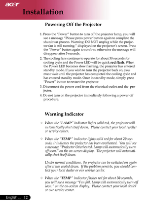 Page 14
Installation
12English ...

Warning Indicator
 When the “LAMP” indicator lights solid red, the projector will 
automatically shut itself down.  Please contact your local reseller 
or service center.
 When the “TEMP” indicator lights solid red for about 20 sec-
onds, it indicates the projector has been overheated.  You will see 
a message “Projector Overheated. Lamp will automatically turn 
off soon.” on the on-screen display.  The projector will automati-
cally shut itself down.
  Under normal...