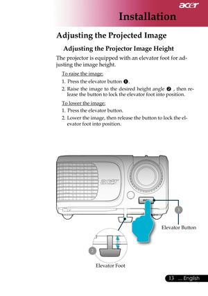 Page 15
Installation
13... English

 Adjusting the Projected Image
Adjusting the Projector Image Height
The projector is equipped with an elevator foot for ad-
justing the image height.
 To raise the image:
1.  Press the elevator button 
.
2.  Raise  the  image  to  the  desired  height  angle  ,  then  re-
lease the button to lock the elevator foot into position.
 To lower the image:
1.  Press the elevator button.
2.  Lower the image, then release the button to lock the el-
evator foot into position....