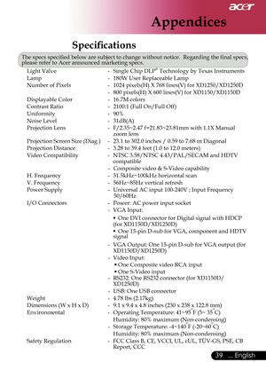 Page 41
Appendices
39... English

 
Speciﬁ  cations
The specs speciﬁ  ed below are subject to change without notice.  Regarding the ﬁ  nal specs, please refer to Acer announced marketing specs.Light Valve  -  Single Chip DLP® Technology by Texas Instruments
Lamp  -  180W User Replaceable Lamp
Number of Pixels  -  1024 pixels(H) X 768 lines(V) for XD1250/XD1250D
   - 
800 pixels(H) X 600 lines(V) for XD1150/XD1150D
Displayable Color  -  16.7M colors
Contrast Ratio  -  2100:1 (Full On/Full Off)
Uniformity  -  90%...