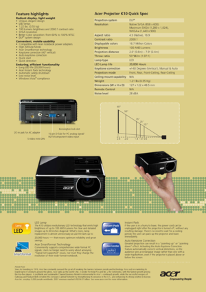 Page 2Acer Projector K10 Quick Spec 
Projection system  DLP
® 
Resolution  Native SVGA (858 x 600)
  Maximum SXGA (1,280 x 1,024), 
  WXGA+ (1,440 x 900)
Aspect ratio  4:3 (Native), 16:9
Contrast ratio  2000:1
Displayable colors  16.7 Million Colors
Brightness  100 ANSI Lumens
Projection distance  2.0 (0.6m) ~ 7.9 (2.4m)
Throw ratio  50@2m (1.97:1)
Lamp type  LED
LED Lamp life  20,000 Hours
Keystone correction  +/-40 Degrees (Vertical ), Manual & Auto
Projection mode  Front, Rear, Front-Ceiling, Rear-Ceiling...