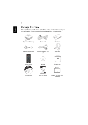 Page 122
English
Package Overview
This projector comes with all the items shown below. Check to make sure your 
unit is complete. Contact your dealer immediately if any thing is missing.
Projector with lens cap Power cord AC adapter
3.5 mm jack A/V cable 3.5 mm jack A/V to RCA 
cableVGA cable
Remote control Battery Carrying case
Users Guide x2 Quick start guide Adapter for iPod/iPhone 
(Optional)
XXXXXX
3V
Acer Projector 
Quick Start Guide 