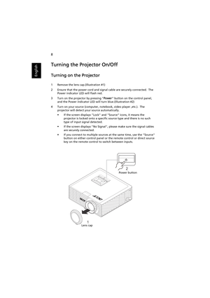 Page 188
English
Turning the Projector On/Off
Turning on the Projector
1 Remove the lens cap.(Illustration #1)
2 Ensure that the power cord and signal cable are securely connected.  The 
Power indicator LED will flash red.
3 Turn on the projector by pressing Power button on the control panel, 
and the Power indicator LED will turn blue.(Illustration #2)
4 Turn on your source (computer, notebook, video player ,etc.).  The 
projector will detect your source automatically.
• If the screen displays Lock and Source...