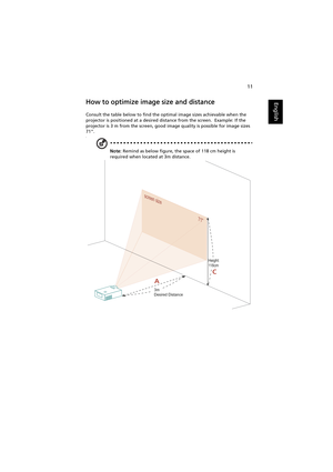 Page 2111
EnglishHow to optimize image size and distance
Consult the table below to find the optimal image sizes achievable when the 
projector is positioned at a desired distance from the screen.  Example: If the 
projector is 3 m from the screen, good image quality is possible for image sizes 
71.
¥
Note: Remind as below figure, the space of 118 cm height is 
required when located at 3m distance.
screen size
71screen size
711
AC
3m
Desired Distance
Height: 
118cm 