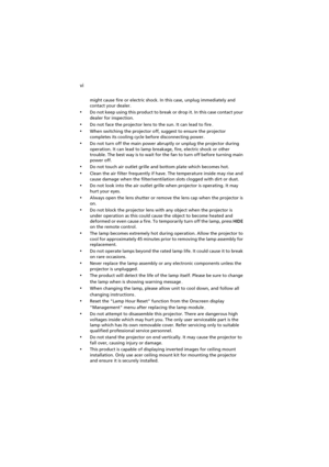 Page 6vi
might cause fire or electric shock. In this case, unplug immediately and 
contact your dealer.
•Do not keep using this product to break or drop it. In this case contact your 
dealer for inspection.
•Do not face the projector lens to the sun. It can lead to fire.
•When switching the projector off, suggest to ensure the projector 
completes its cooling cycle before disconnecting power.
•Do not turn off the main power abruptly or unplug the projector during 
operation. It can lead to lamp breakage, fire,...