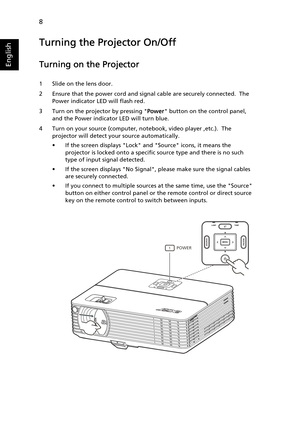 Page 208
English
Turning the Projector On/Off
Turning on the Projector
1 Slide on the lens door.
2 Ensure that the power cord and signal cable are securely connected.  The 
Power indicator LED will flash red.
3 Turn on the projector by pressing Power button on the control panel, 
and the Power indicator LED will turn blue.
4 Turn on your source (computer, notebook, video player ,etc.).  The 
projector will detect your source automatically.
• If the screen displays Lock and Source icons, it means the 
projector...