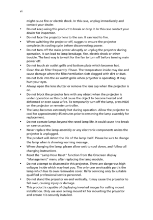 Page 6vi
might cause fire or electric shock. In this case, unplug immediately and 
contact your dealer.
•Do not keep using this product to break or drop it. In this case contact your 
dealer for inspection.
•Do not face the projector lens to the sun. It can lead to fire.
•When switching the projector off, sugges to ensure the projector 
completes its cooling cycle before disconnecting power.
•Do not turn off the main power abruptly or unplug the projector during 
operation. It can lead to lamp breakage, fire,...