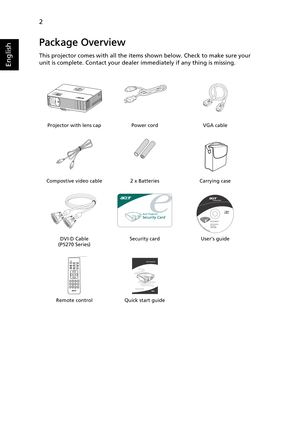 Page 142
English
Package Overview
This projector comes with all the items shown below. Check to make sure your 
unit is complete. Contact your dealer immediately if any thing is missing.
Projector with lens cap Power cord VGA cable
Compostive video cable 2 x Batteries Carrying case
DVI-D Cable 
(P5270 Series)Security card User’s guide
Remote control Quick start guide
PgUp
PgDn
Acer Projector 
Quick Start Guide 