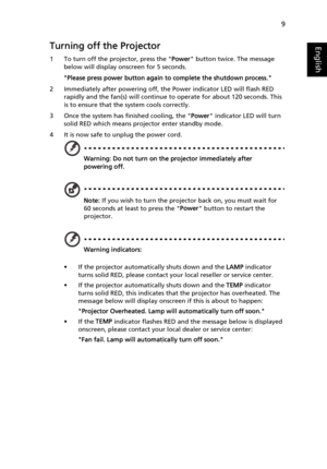 Page 219
EnglishTurning off the Projector
1 To turn off the projector, press the Power button twice. The message 
below will display onscreen for 5 seconds.  
Please press power button again to complete the shutdown process.
2 Immediately after powering off, the Power indicator LED will flash RED 
rapidly and the fan(s) will continue to operate for about 120 seconds. This 
is to ensure that the system cools correctly.
3 Once the system has finished cooling, the Power indicator LED will turn 
solid RED which...