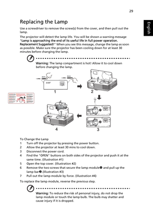 Page 41
29
EnglishReplacing the Lamp
Use a screwdriver to remove the screw(s) from the cover, and then pull out the 
lamp.
The projector will detect the lamp life. You will be shown a warning message 
 Lamp is approaching the end of its useful life in full power operation. 
Replacement Suggested!  When you see this message, change the lamp as soon 
as possible. Make sure the projector has been cooling down for at least 30 
minutes before changing the lamp.
Warning:  The lamp compartment is hot! Allow it to cool...