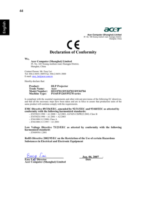 Page 5644
EnglishAcer Computer (Shanghai) Limited 3F, No. 168 Xizang medium road, Huangpu District, 
Shanghai, China 
Declaration of Conformity 
We,
Acer Computer (Shanghai) Limited
3F, No. 168 Xizang medium road, Huangpu District, 
Shanghai, China 
Contact Person: Mr. Easy Lai 
Tel: 886-2-8691-3089 Fax: 886-2-8691-3000 
E-mail: easy_lai@acer.com.tw
Hereby declare that: 
Product:    DLP Projector 
Trade Name: Acer
Model Number: DSV0701/DNX0702/DNX0704
Machine Type: P1165/P1265/P5270 series
Is compliant with the...