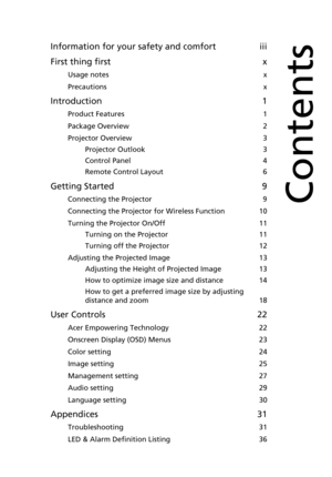 Page 11Information for your safety and comfort iii
First thing first x
Usage notes x
Precautions x
Introduction 1
Product Features 1
Package Overview 2
Projector Overview 3
Projector Outlook 3
Control Panel 4
Remote Control Layout 6
Getting Started 9
Connecting the Projector 9
Connecting the Projector for Wireless Function 10
Turning the Projector On/Off 11
Turning on the Projector 11
Turning off the Projector 12
Adjusting the Projected Image 13
Adjusting the Height of Projected Image 13
How to optimize image...