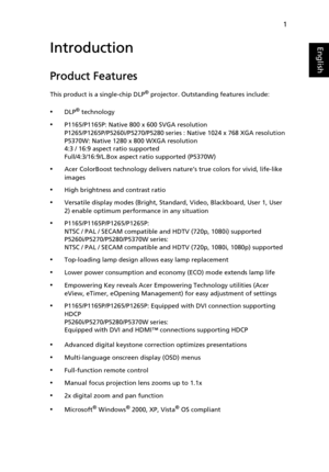 Page 131
EnglishIntroduction
Product Features
This product is a single-chip DLP® projector. Outstanding features include:
•DLP® technology
•P1165/P1165P: Native 800 x 600 SVGA resolution
P1265/P1265P/P5260i/P5270/P5280 series : Native 1024 x 768 XGA resolution
P5370W: Native 1280 x 800 WXGA resolution
4:3 / 16:9 aspect ratio supported
Full/4:3/16:9/L.Box aspect ratio supported (P5370W)
•Acer ColorBoost technology delivers nature’s true colors for vivid, life-like 
images
•High brightness and contrast ratio...