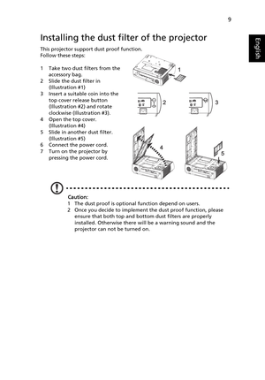 Page 219
EnglishInstalling the dust filter of the projector
This projector support dust proof function.
Follow these steps:
1 Take two dust filters from the 
accessory bag.
2 Slide the dust filter in 
(Illustration #1)
3 Insert a suitable coin into the 
top cover release button 
(Illustration #2) and rotate 
clockwise (Illustration #3). 
4 Open the top cover. 
(Illustration #4)
5 Slide in another dust filter. 
(Illustration #5)
6 Connect the power cord.
7 Turn on the projector by 
pressing the power cord....