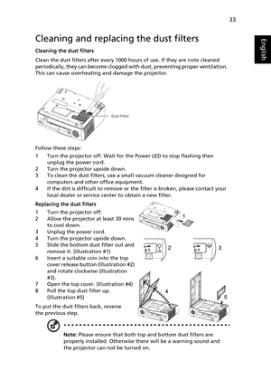 Page 4533
EnglishCleaning and replacing the dust filters
Cleaning the dust filters
Clean the dust filters after every 1000 hours of use. If they are note cleaned 
periodically, they can become clogged with dust, preventing proper ventilation.  
This can cause overheating and damage the projector.
Follow these steps:
1 Turn the projector off. Wait for the Power LED to stop flashing then 
unplug the power cord.
2 Turn the projector upside down.
3 To clean the dust filters, use a small vacuum cleaner designed for...