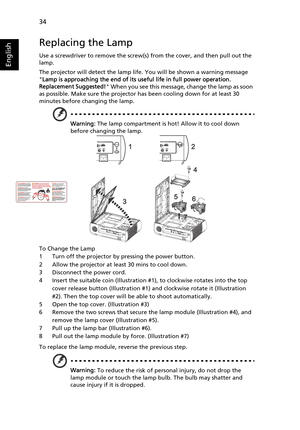 Page 4634
English
Replacing the Lamp
Use a screwdriver to remove the screw(s) from the cover, and then pull out the 
lamp.
The projector will detect the lamp life. You will be shown a warning message 
Lamp is approaching the end of its useful life in full power operation. 
Replacement Suggested! When you see this message, change the lamp as soon 
as possible. Make sure the projector has been cooling down for at least 30 
minutes before changing the lamp.
Warning: The lamp compartment is hot! Allow it to cool...