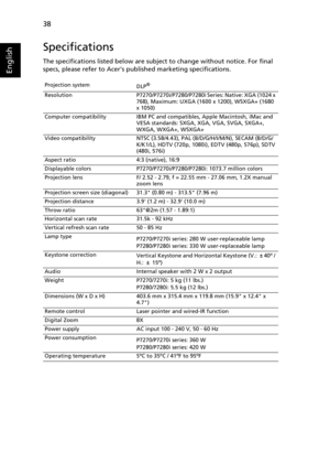 Page 5038
English
Specifications
The specifications listed below are subject to change without notice. For final 
specs, please refer to Acers published marketing specifications.
Projection system
DLP®
Resolution P7270/P7270i/P7280/P7280i Series: Native: XGA (1024 x 
768), Maximum: UXGA (1600 x 1200), WSXGA+ (1680 
x 1050)
Computer compatibility IBM PC and compatibles, Apple Macintosh, iMac and 
VESA standards: SXGA, XGA, VGA, SVGA, SXGA+, 
WXGA, WXGA+, WSXGA+
Video compatibility NTSC (3.58/4.43), PAL...