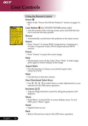 Page 18
English ...
English ...

User Controls

Using	the	Remote	Control
Power 
Refer	to	the	“Power	On/Off	the	Projector”	section	on	pages	11,	12.
Laser Button 	(for	XD1270/XD1280	series	only)
Aim	the	remote	at	the	viewing	screen,	press	and	hold	this	but-
ton	to	activate	the	laser	pointer.
Resync
Automatically	synchronizes	the	projector	to	the	input	source.
Source 
Press	“Source”	to	choose	RGB,	Component-p,	Component-i,	
S-Video,	Composite	Video,	DVI-D	(Optional)	and	HDTV	
sources....