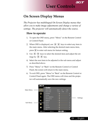 Page 21
... English
... English

User Controls

The Projector has multilingual On Screen Display menus that 
allow you to make image adjustments and change a variety of 
settings. The projector will automatically detect the source. 
How to operate 
1.	 To	open	the	OSD	menu,	press	“Menu”	on	the	Remote	Control	or	Control	Panel.
2.	When	OSD	is	displayed,	use						keys	to	select	any	item	in	
the	main	menu.	After	selecting	the	desired	main	menu	item,	
press	
	to	enter	sub	menu	for	feature...