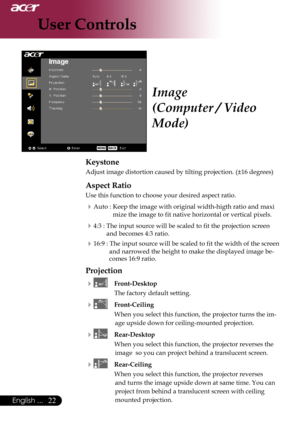 Page 24
English ...
English ...

User Controls

Keystone
Adjust	image	distortion	caused	by	tilting	projection.	(±16	degrees)
Aspect Ratio
Use	this	function	to	choose	your	desired	aspect	ratio.
Auto	:	Keep	the	image	with	original	width-higth	ratio	and	maxi	mize	the	image	to	fit	native	horizontal	or	vertical	pixels.
4:3	:	The	input	source	will	be	scaled	to	fit	the	projection	screen	
and	becomes	4:3	ratio.	
16:9	:	 The	input	source	will	be	scaled	to	fit	the	width	of	the	screen	
and	narrowed...