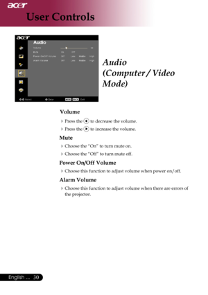 Page 32
0English ...
0English ...

User Controls

Audio
(Computer / Video 
Mode)
Volume
Press	the		to	decrease	the	volume.
Press	the		to	increase	the	volume.
Mute
Choose	the	“On”	to	turn	mute	on.
Choose	the	“Off”	to	turn	mute	off.	
Power On/Off Volume
Choose	this	function	to	adjust	volume	when	power	on/off.
Alarm Volume
Choose	this	function	to	adjust	volume	when	there	are	errors	of	
the	projector. 