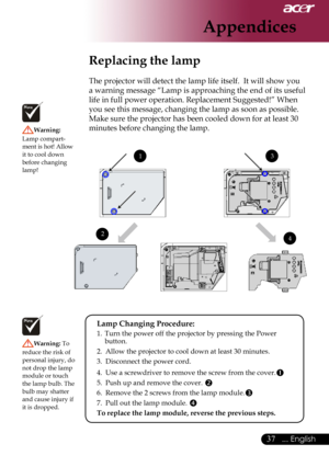 Page 39
... English

Appendices

Replacing the lamp
The	projector	will	detect	the	lamp	life	itself.		It	will	show	you	
a	warning	message	“Lamp	is	approaching	the	end	of	its	useful	
life	in	full	power	operation.	Replacement	Suggested!”	When	
you	see	this	message,	changing	the	lamp	as	soon	as	possible.	
Make	sure	the	projector	has	been	cooled	down	for	at	least	30	
minutes	before	changing	the	lamp.	
Warning:	
Lamp	compart
-
ment 	is 	hot! 	Allow	
it	to	cool	down	
before	changing	
lamp!
Warning:  To...