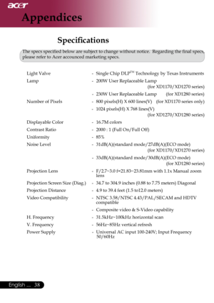 Page 40
English ...

Appendices

Specifications
The	specs	specified	below	are	subject	to	change	without	notice.		Regarding	the	final	specs,	
please	refer	to	Acer	accounced	marketing	specs.	
	 Light	Valve	 -	 Single	Chip	DLP
TM	Technology	by	Texas	Instruments
	 Lamp	 -	 200W	User	Replaceable	Lamp	
(for	XD1170/XD1270	series)
-	 230W	User	Replaceable	Lamp								(for	XD1280	series)
	 Number	of	Pixels	 -	 800	pixels(H) 	X 	600 	lines(V) 		
		(for	XD1170 	series 	only)
-	 1024	pixels(H)	X	768	lines(V)...